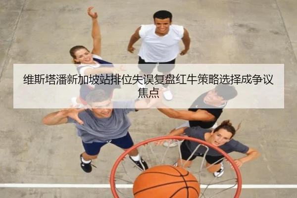 维斯塔潘新加坡站排位失误复盘红牛策略选择成争议焦点